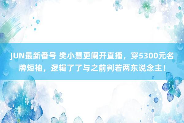 JUN最新番号 樊小慧更阑开直播,穿5300元名牌短袖,逻辑了了与之前判若两东说念主!