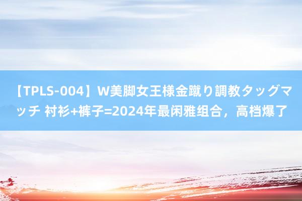 【TPLS-004】W美脚女王様金蹴り調教タッグマッチ 衬衫+裤子=2024年最闲雅组合,高档爆了