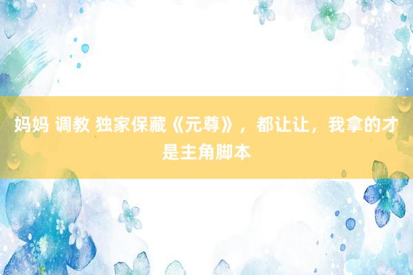 妈妈 调教 独家保藏《元尊》,都让让,我拿的才是主角脚本