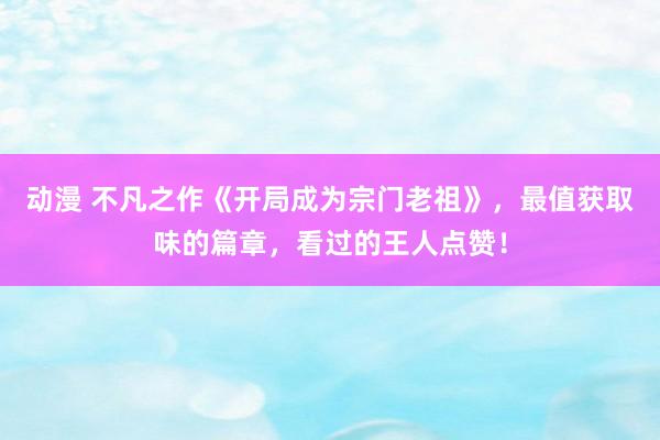 动漫 不凡之作《开局成为宗门老祖》,最值获取味的篇章,看过的王人点赞!