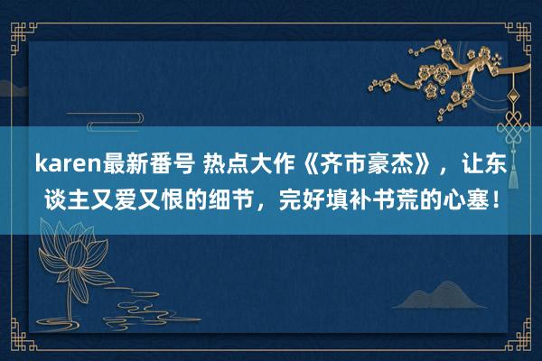 karen最新番号 热点大作《齐市豪杰》,让东谈主又爱又恨的细节,完好填补书荒的心塞!