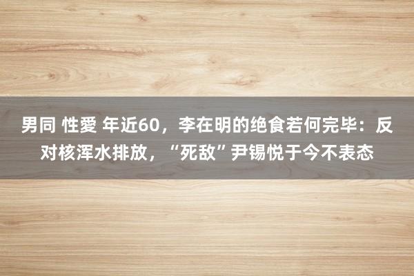 男同 性愛 年近60,李在明的绝食若何完毕:反对核浑水排放,“死敌”尹锡悦于今不表态