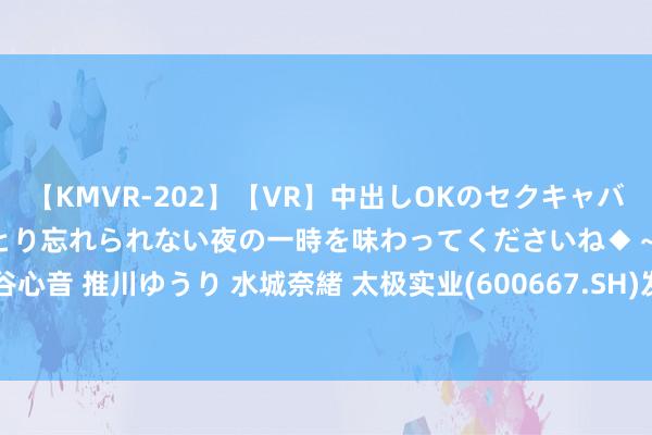 【KMVR-202】【VR】中出しOKのセクキャバにようこそ◆~濃密ねっとり忘れられない夜の一時を味わってくださいね◆~ 波多野結衣 AIKA 水谷心音 推川ゆうり 水城奈緒 太极实业(600667.SH)发布半年度功绩,净利润3.78亿元,同比下落11.44%