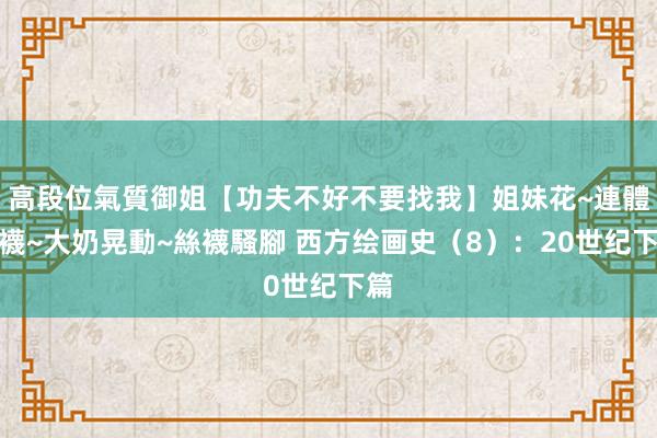 高段位氣質御姐【功夫不好不要找我】姐妹花~連體絲襪~大奶晃動~絲襪騷腳 西方绘画史(8):20世纪下篇