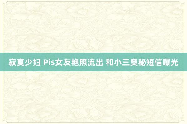 寂寞少妇 Pis女友艳照流出 和小三奥秘短信曝光