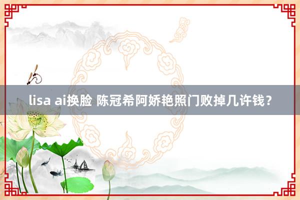 lisa ai换脸 陈冠希阿娇艳照门败掉几许钱?
