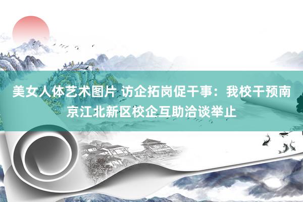美女人体艺术图片 访企拓岗促干事:我校干预南京江北新区校企互助洽谈举止