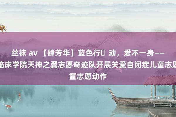 丝袜 av 【肆芳华】蓝色行动,爱不一身——第四临床学院天神之翼志愿奇迹队开展关爱自闭症儿童志愿动作