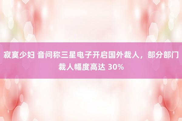 寂寞少妇 音问称三星电子开启国外裁人，部分部门裁人幅度高达 30%