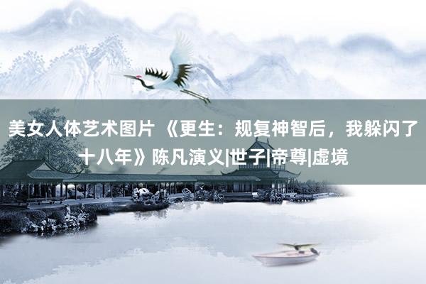 美女人体艺术图片 《更生:规复神智后,我躲闪了十八年》陈凡演义|世子|帝尊|虚境