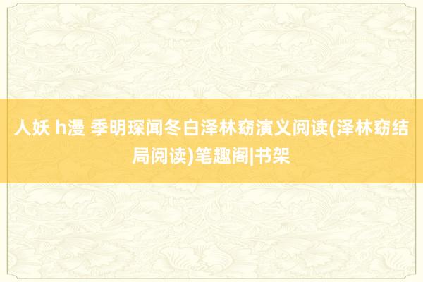 人妖 h漫 季明琛闻冬白泽林窈演义阅读(泽林窈结局阅读)笔趣阁|书架