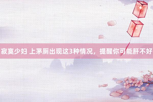 寂寞少妇 上茅厕出现这3种情况,提醒你可能肝不好