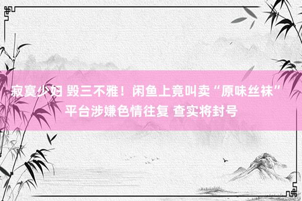 寂寞少妇 毁三不雅!闲鱼上竟叫卖“原味丝袜” 平台涉嫌色情往复 查实将封号