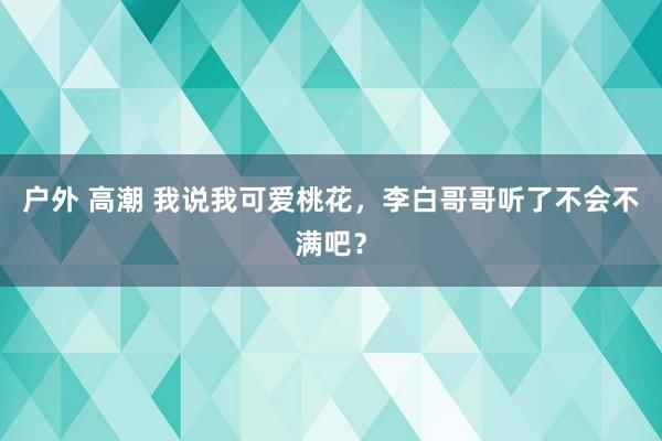 户外 高潮 我说我可爱桃花,李白哥哥听了不会不满吧?