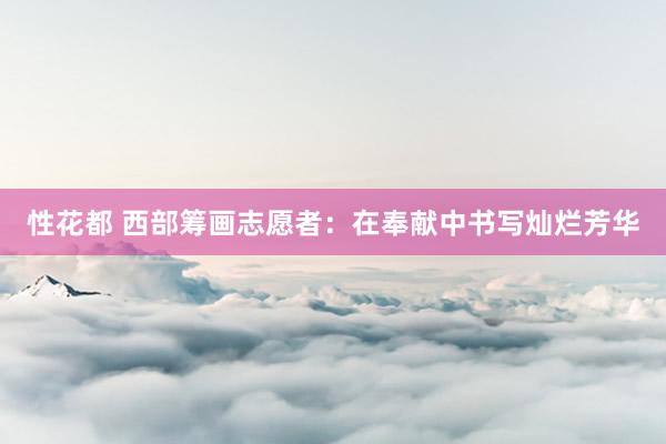 性花都 西部筹画志愿者:在奉献中书写灿烂芳华