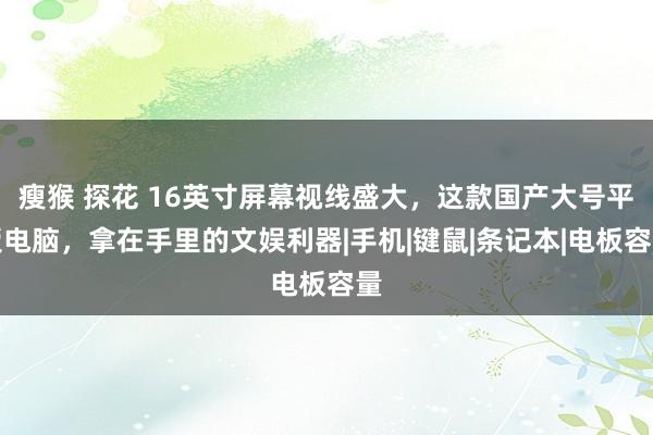 瘦猴 探花 16英寸屏幕视线盛大,这款国产大号平板电脑,拿在手里的文娱利器|手机|键鼠|条记本|电板容量