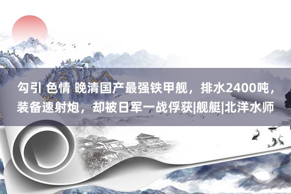 勾引 色情 晚清国产最强铁甲舰,排水2400吨,装备速射炮,却被日军一战俘获|舰艇|北洋水师