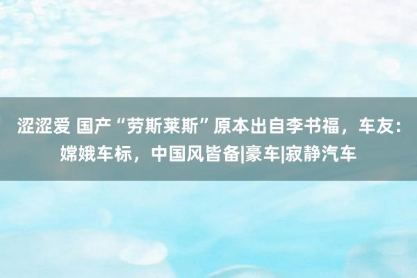 涩涩爱 国产“劳斯莱斯”原本出自李书福，车友：嫦娥车标，中国风皆备|豪车|寂静汽车