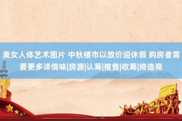 美女人体艺术图片 中秋楼市以放价迎休假 购房者需要更多详情味|房源|认筹|推售|收筹|缔造商