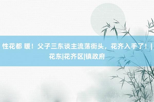 性花都 暖！父子三东谈主流荡街头，花齐入手了！|花东|花齐区|镇政府