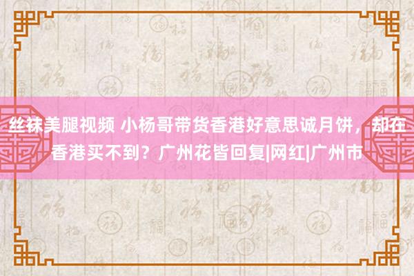 丝袜美腿视频 小杨哥带货香港好意思诚月饼，却在香港买不到？广州花皆回复|网红|广州市