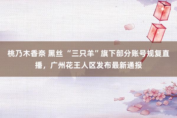 桃乃木香奈 黑丝 “三只羊”旗下部分账号规复直播,广州花王人区发布最新通报
