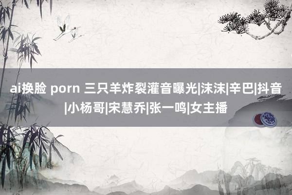 ai换脸 porn 三只羊炸裂灌音曝光|沫沫|辛巴|抖音|小杨哥|宋慧乔|张一鸣|女主播