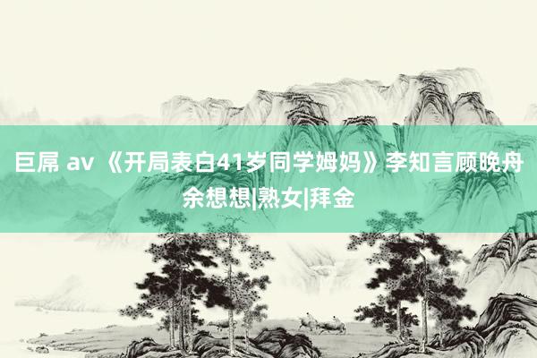 巨屌 av 《开局表白41岁同学姆妈》李知言顾晚舟余想想|熟女|拜金