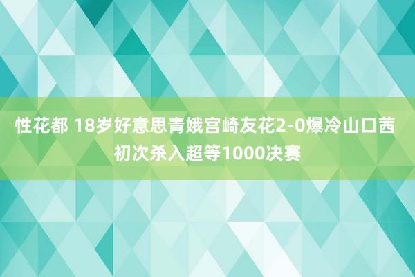 性花都 18岁好意思青娥宫崎友花2-0爆冷山口茜 初次杀入超等1000决赛
