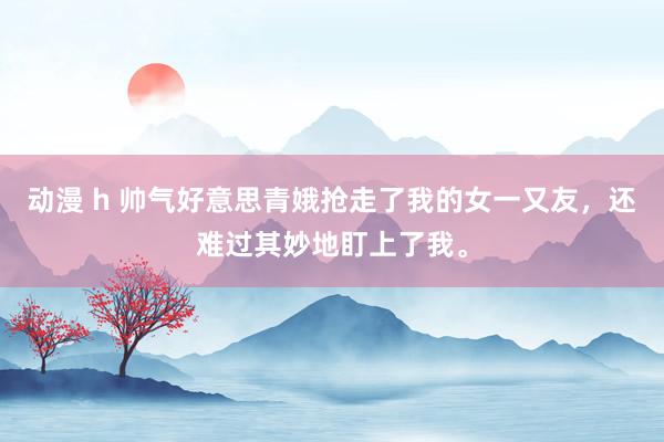 动漫 h 帅气好意思青娥抢走了我的女一又友，还难过其妙地盯上了我。