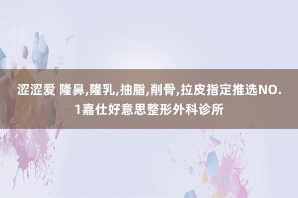 涩涩爱 隆鼻，隆乳，抽脂，削骨，拉皮指定推选NO.1嘉仕好意思整形外科诊所