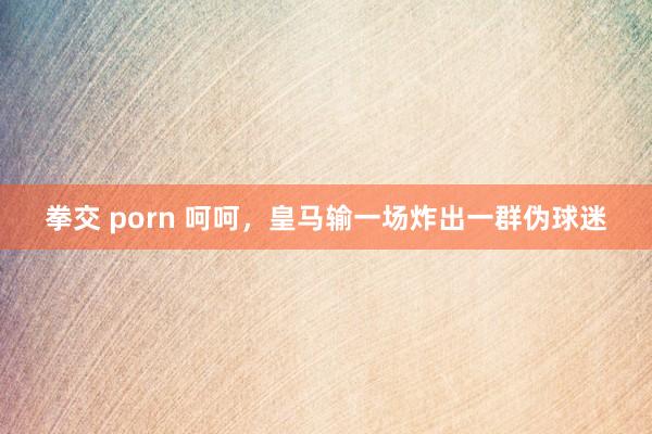 拳交 porn 呵呵，皇马输一场炸出一群伪球迷