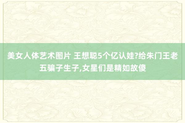美女人体艺术图片 王想聪5个亿认娃?给朱门王老五骗子生子，女星们是精如故傻