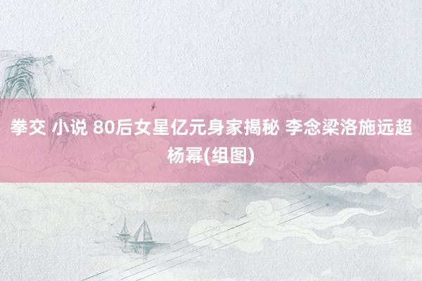 拳交 小说 80后女星亿元身家揭秘 李念梁洛施远超杨幂(组图)