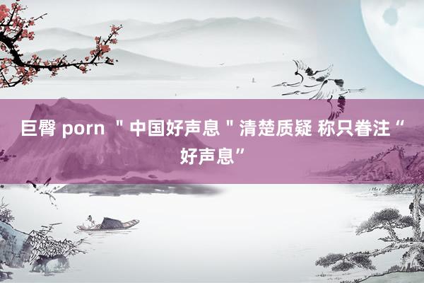 巨臀 porn "中国好声息"清楚质疑 称只眷注“好声息”