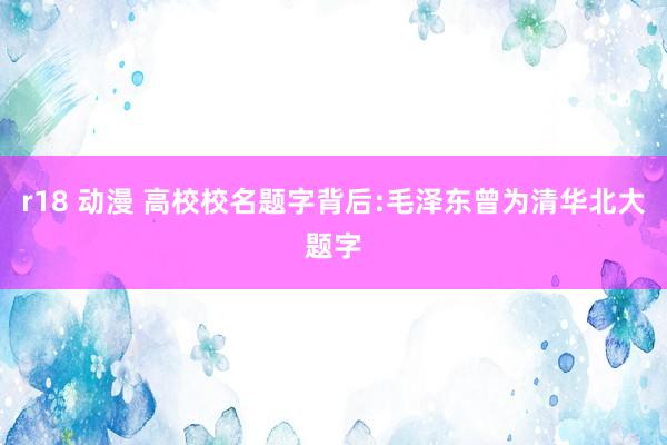 r18 动漫 高校校名题字背后:毛泽东曾为清华北大题字