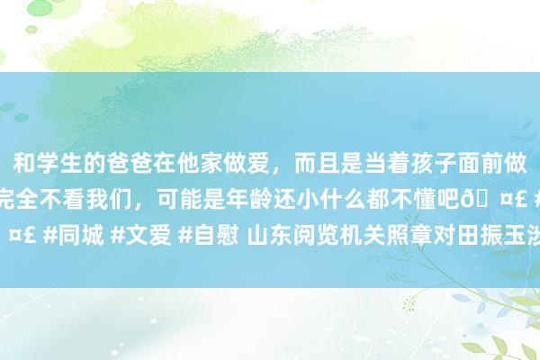 和学生的爸爸在他家做爱，而且是当着孩子面前做爱，太刺激了，孩子完全不看我们，可能是年龄还小什么都不懂吧🤣 #同城 #文爱 #自慰 山东阅览机关照章对田振玉涉嫌纳贿案拿起公诉