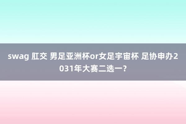 swag 肛交 男足亚洲杯or女足宇宙杯 足协申办2031年大赛二选一?