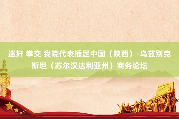 迷奸 拳交 我院代表插足中国（陕西）-乌兹别克斯坦（苏尔汉达利亚州）商务论坛