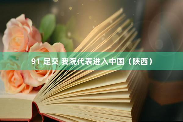 91 足交 我院代表进入中国(陕西)