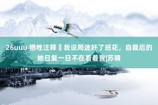26uuu 牺牲注释‖我设局迷奸了班花，自裁后的她日复一日不在看着我|苏晴