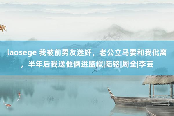 laosege 我被前男友迷奸，老公立马要和我仳离，半年后我送他俩进监狱|陆铭|周全|李芸