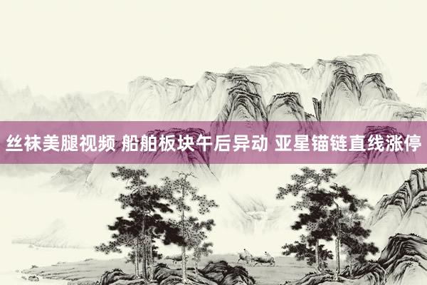 丝袜美腿视频 船舶板块午后异动 亚星锚链直线涨停
