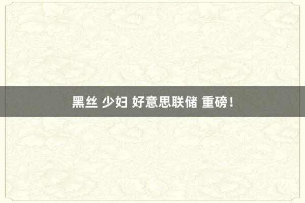 黑丝 少妇 好意思联储 重磅！