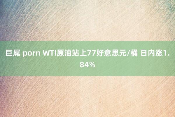 巨屌 porn WTI原油站上77好意思元/桶 日内涨1.84%