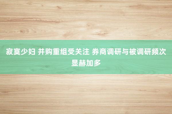 寂寞少妇 并购重组受关注 券商调研与被调研频次显赫加多