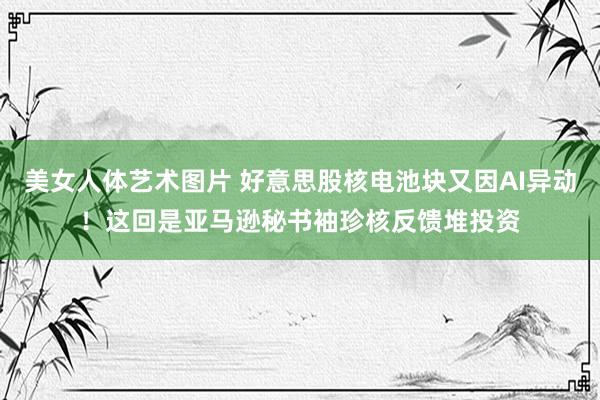 美女人体艺术图片 好意思股核电池块又因AI异动！这回是亚马逊秘书袖珍核反馈堆投资