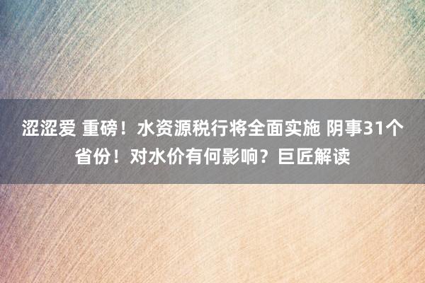 涩涩爱 重磅！水资源税行将全面实施 阴事31个省份！对水价有何影响？巨匠解读