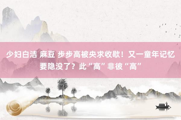少妇白洁 麻豆 步步高被央求收歇!又一童年记忆要隐没了?此“高”非彼“高”