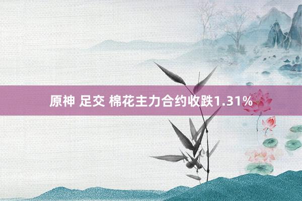 原神 足交 棉花主力合约收跌1.31%